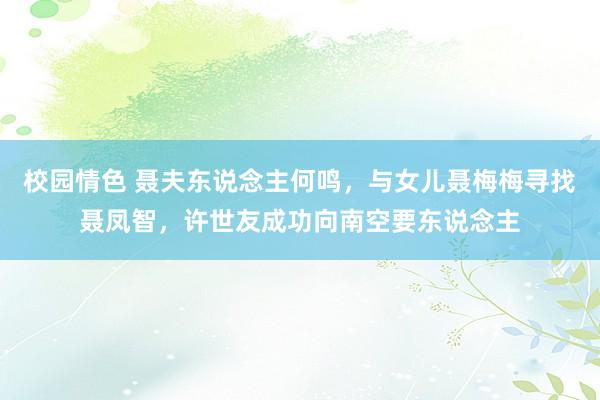 校园情色 聂夫东说念主何鸣，与女儿聂梅梅寻找聂凤智，许世友成功向南空要东说念主