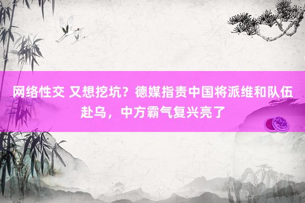 网络性交 又想挖坑？德媒指责中国将派维和队伍赴乌，中方霸气复兴亮了