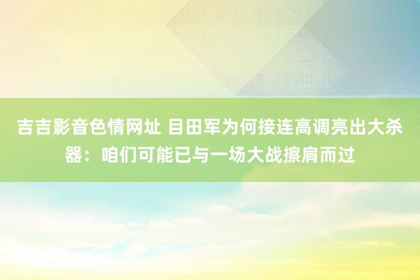 吉吉影音色情网址 目田军为何接连高调亮出大杀器：咱们可能已与一场大战擦肩而过