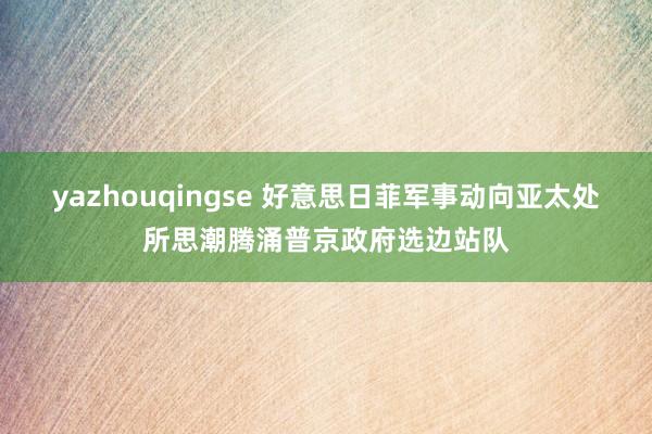 yazhouqingse 好意思日菲军事动向亚太处所思潮腾涌普京政府选边站队