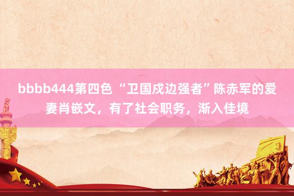 bbbb444第四色 “卫国戍边强者”陈赤军的爱妻肖嵌文，有了社会职务，渐入佳境