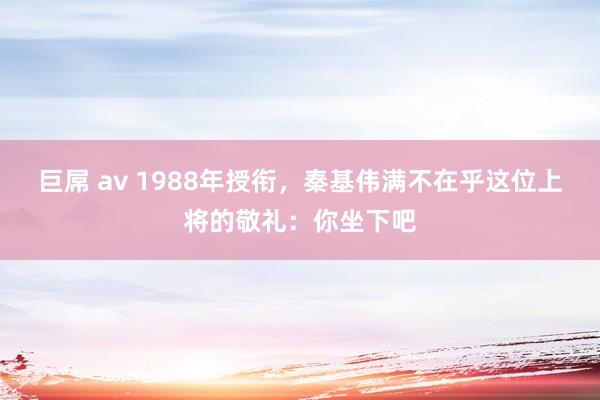 巨屌 av 1988年授衔，秦基伟满不在乎这位上将的敬礼：你坐下吧