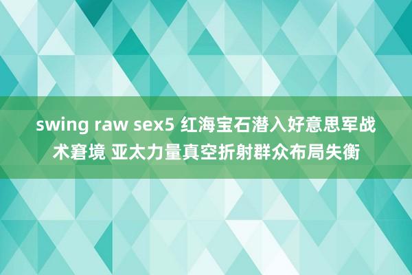 swing raw sex5 红海宝石潜入好意思军战术窘境 亚太力量真空折射群众布局失衡