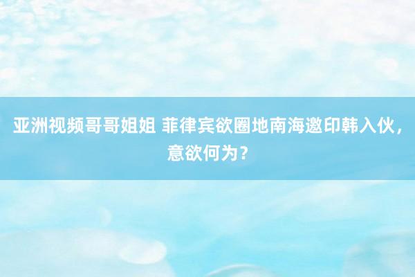 亚洲视频哥哥姐姐 菲律宾欲圈地南海邀印韩入伙，意欲何为？