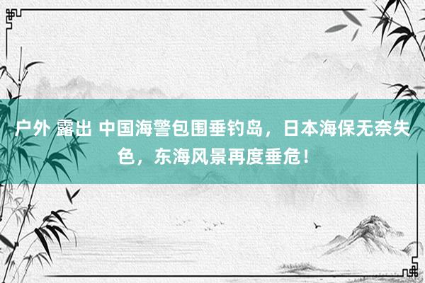 户外 露出 中国海警包围垂钓岛，日本海保无奈失色，东海风景再度垂危！