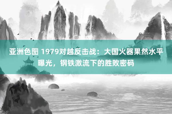 亚洲色图 1979对越反击战：大国火器果然水平曝光，钢铁激流下的胜败密码
