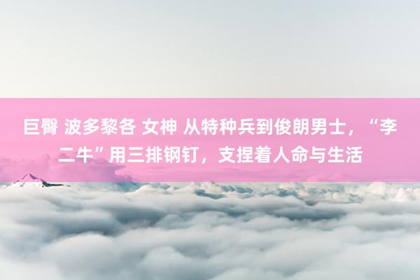 巨臀 波多黎各 女神 从特种兵到俊朗男士，“李二牛”用三排钢钉，支捏着人命与生活