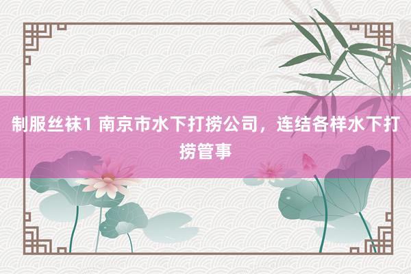 制服丝袜1 南京市水下打捞公司，连结各样水下打捞管事