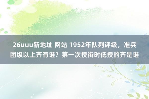 26uuu新地址 网站 1952年队列评级，准兵团级以上齐有谁？第一次授衔时低授的齐是谁