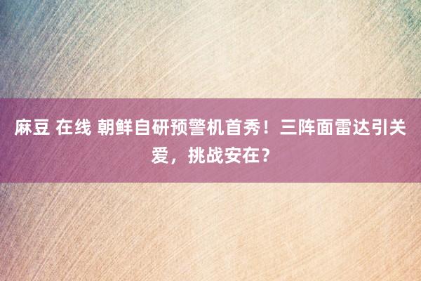 麻豆 在线 朝鲜自研预警机首秀！三阵面雷达引关爱，挑战安在？