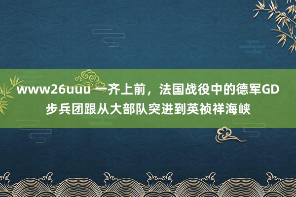 www26uuu 一齐上前，法国战役中的德军GD步兵团跟从大部队突进到英祯祥海峡