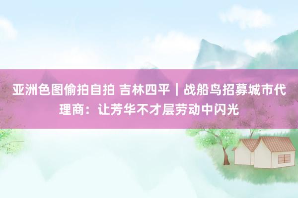 亚洲色图偷拍自拍 吉林四平｜战船鸟招募城市代理商：让芳华不才层劳动中闪光