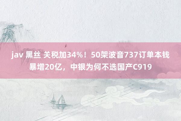 jav 黑丝 关税加34%！50架波音737订单本钱暴增20亿，中银为何不选国产C919