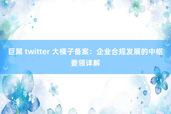 巨屌 twitter 大模子备案：企业合规发展的中枢要领详解