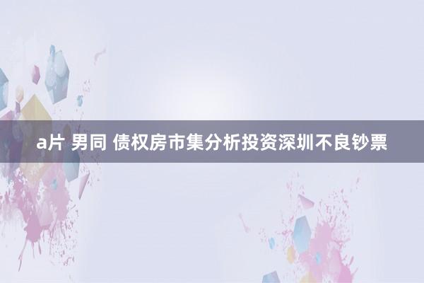 a片 男同 债权房市集分析投资深圳不良钞票