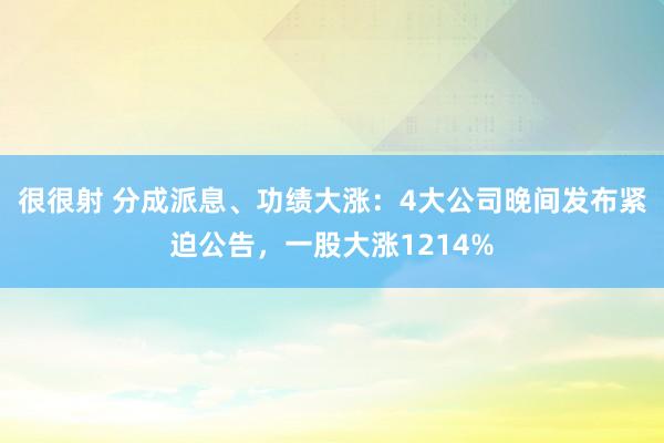 很很射 分成派息、功绩大涨：4大公司晚间发布紧迫公告，一股大涨1214%