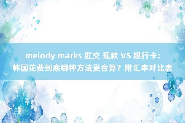 melody marks 肛交 现款 VS 银行卡：韩国花费到底哪种方法更合算？附汇率对比表