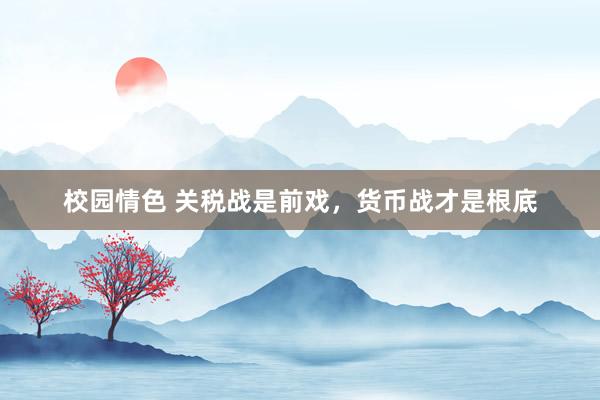 校园情色 关税战是前戏，货币战才是根底
