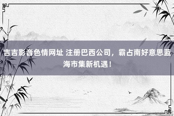 吉吉影音色情网址 注册巴西公司，霸占南好意思蓝海市集新机遇！