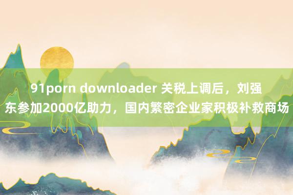 91porn downloader 关税上调后，刘强东参加2000亿助力，国内繁密企业家积极补救商场