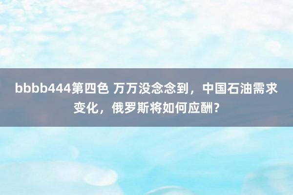 bbbb444第四色 万万没念念到，中国石油需求变化，俄罗斯将如何应酬？