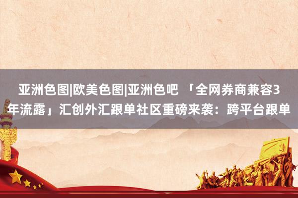 亚洲色图|欧美色图|亚洲色吧 「全网券商兼容3年流露」汇创外汇跟单社区重磅来袭：跨平台跟单