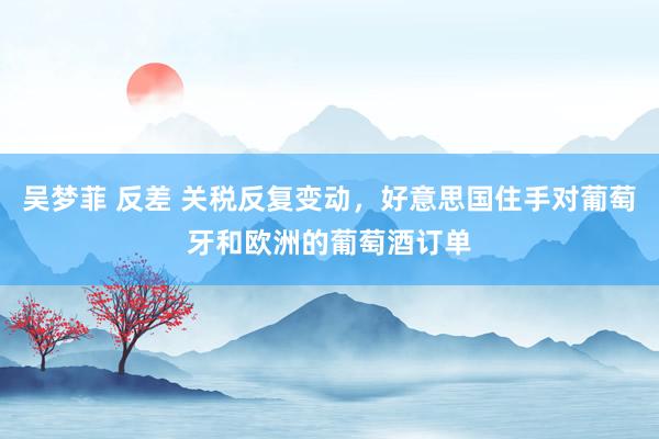 吴梦菲 反差 关税反复变动，好意思国住手对葡萄牙和欧洲的葡萄酒订单