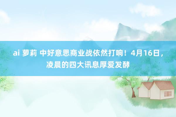 ai 萝莉 中好意思商业战依然打响！4月16日，凌晨的四大讯息厚爱发酵