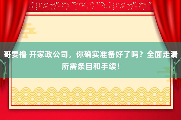 哥要撸 开家政公司，你确实准备好了吗？全面走漏所需条目和手续！