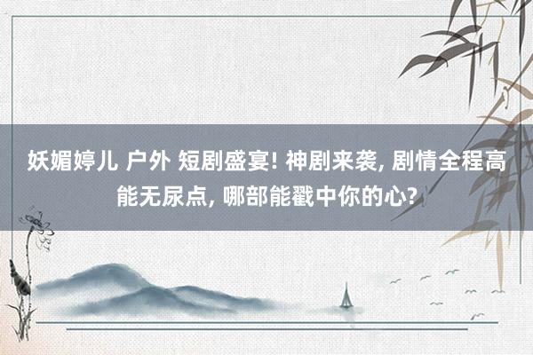 妖媚婷儿 户外 短剧盛宴! 神剧来袭, 剧情全程高能无尿点, 哪部能戳中你的心?
