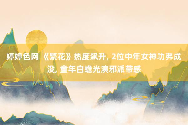 婷婷色网 《繁花》热度飙升, 2位中年女神功弗成没, 童年白蟾光演邪派带感