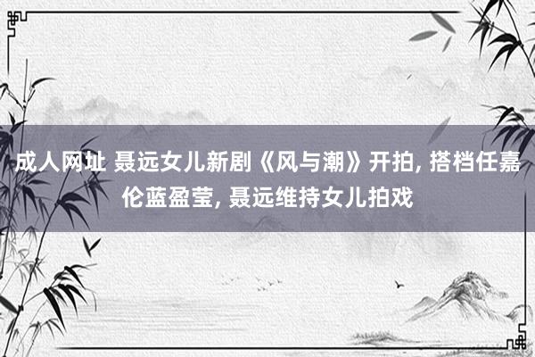 成人网址 聂远女儿新剧《风与潮》开拍, 搭档任嘉伦蓝盈莹, 聂远维持女儿拍戏