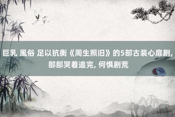 巨乳 風俗 足以抗衡《周生照旧》的5部古装心扉剧, 部部哭着追完, 何惧剧荒