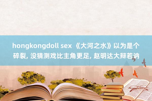 hongkongdoll sex 《大河之水》以为是个碎裂, 没猜测戏比主角更足, 赵明达大辩若讷