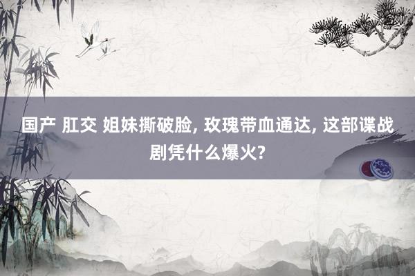 国产 肛交 姐妹撕破脸, 玫瑰带血通达, 这部谍战剧凭什么爆火?