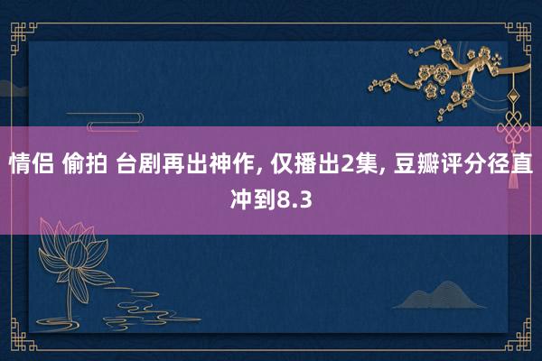 情侣 偷拍 台剧再出神作, 仅播出2集, 豆瓣评分径直冲到8.3