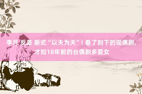 李月 反差 新式“以夫为天”! 看了刻下的现偶剧, 才知18年前的台偶剧多爱女