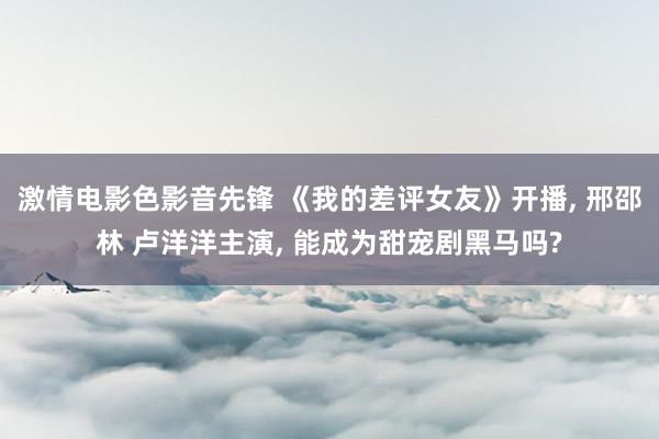 激情电影色影音先锋 《我的差评女友》开播, 邢邵林 卢洋洋主演, 能成为甜宠剧黑马吗?