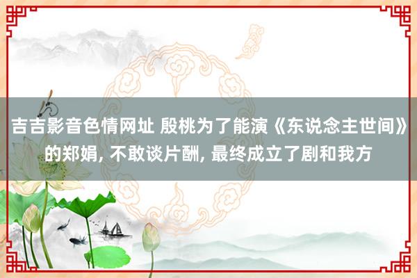 吉吉影音色情网址 殷桃为了能演《东说念主世间》的郑娟, 不敢谈片酬, 最终成立了剧和我方