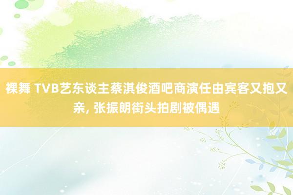 裸舞 TVB艺东谈主蔡淇俊酒吧商演任由宾客又抱又亲, 张振朗街头拍剧被偶遇