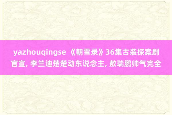 yazhouqingse 《朝雪录》36集古装探案剧官宣, 李兰迪楚楚动东说念主, 敖瑞鹏帅气完全