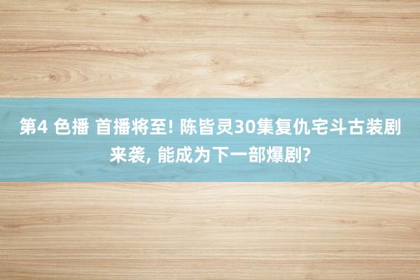 第4 色播 首播将至! 陈皆灵30集复仇宅斗古装剧来袭, 能成为下一部爆剧?