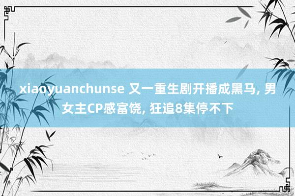 xiaoyuanchunse 又一重生剧开播成黑马, 男女主CP感富饶, 狂追8集停不下