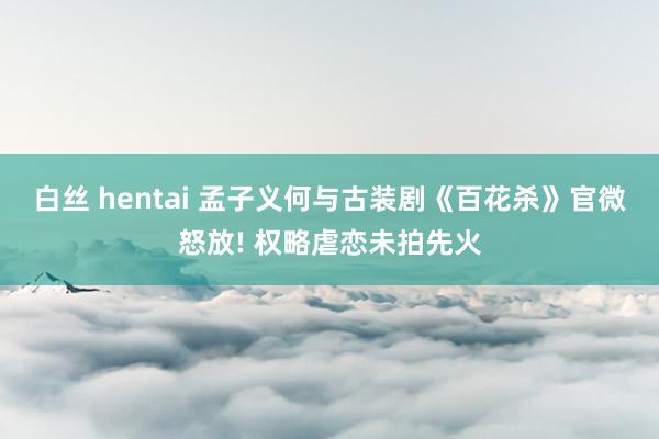 白丝 hentai 孟子义何与古装剧《百花杀》官微怒放! 权略虐恋未拍先火
