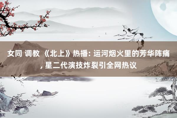 女同 调教 《北上》热播: 运河烟火里的芳华阵痛, 星二代演技炸裂引全网热议