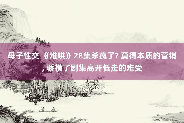 母子性交 《难哄》28集杀疯了? 莫得本质的营销, 骄横了剧集高开低走的难受