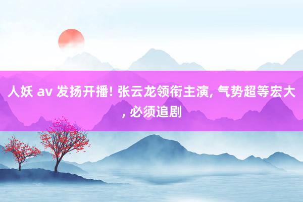 人妖 av 发扬开播! 张云龙领衔主演, 气势超等宏大, 必须追剧