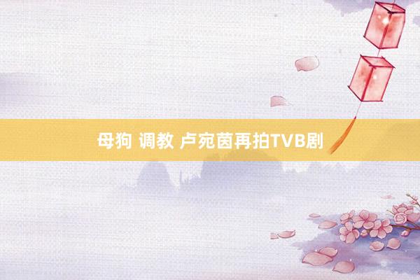母狗 调教 卢宛茵再拍TVB剧