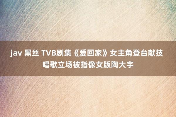 jav 黑丝 TVB剧集《爱回家》女主角登台献技 唱歌立场被指像女版陶大宇
