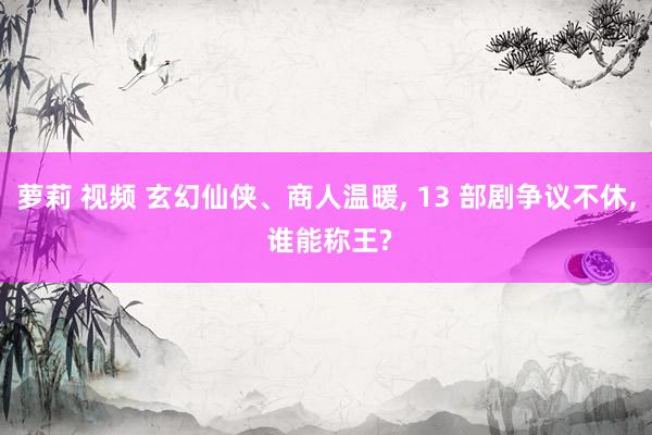 萝莉 视频 玄幻仙侠、商人温暖, 13 部剧争议不休, 谁能称王?